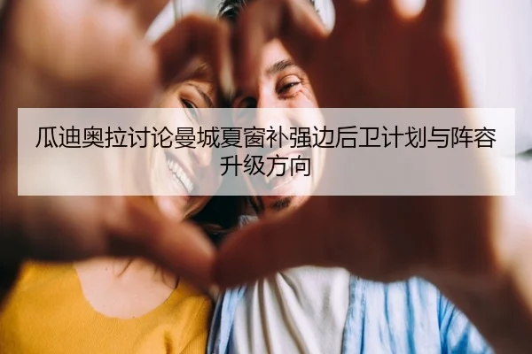 瓜迪奥拉讨论曼城夏窗补强边后卫计划与阵容升级方向