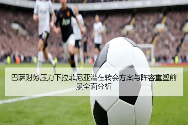 巴萨财务压力下拉菲尼亚潜在转会方案与阵容重塑前景全面分析