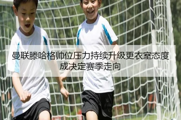曼联滕哈格帅位压力持续升级更衣室态度成决定赛季走向