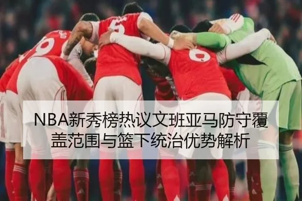 NBA新秀榜热议文班亚马防守覆盖范围与篮下统治优势解析