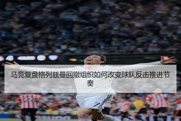 马竞复盘格列兹曼回撤组织如何改变球队反击推进节奏