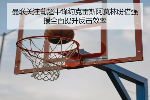 曼联关注葡超中锋约克雷斯阿莫林盼借强援全面提升反击效率