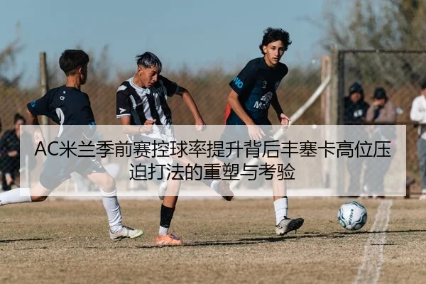 AC米兰季前赛控球率提升背后丰塞卡高位压迫打法的重塑与考验